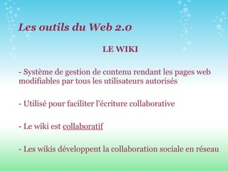 LE WIKI - Système de gestion de contenu rendant les pages web modifiables par tous les utilisateurs autorisés - Utilisé pour faciliter l'écriture collaborative - Le wiki est  collaboratif - Les wikis développent la collaboration sociale en réseau Les outils du Web 2.0 