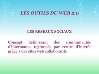 LES OUTILS DU WEB 2.0 LES RESEAUX SOCIAUX Concept définissant des communautés d'internautes regroupés par centre d'intérêt grâce à des sites web collaboratifs 