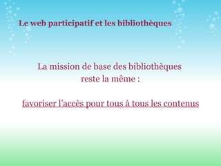 Le web participatif et les bibliothèques La mission de base des bibliothèques  reste la même : favoriser l’accès pour tous à tous les contenus 