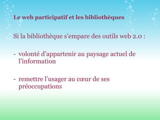 Le web participatif et les bibliothèques Si la bibliothèque s’empare des outils web 2.0 : volonté d’appartenir au paysage actuel de l’information remettre l’usager au cœur de ses préoccupations 