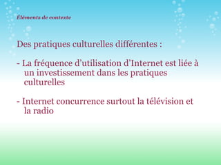 Éléments de contexte Des pratiques culturelles différentes : - La fréquence d’utilisation d’Internet est liée à un investissement dans les pratiques culturelles  - Internet concurrence surtout la télévision et la radio 