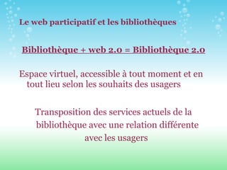 Le web participatif et les bibliothèques Bibliothèque + web 2.0 = Bibliothèque 2.0 Espace virtuel, accessible à tout moment et en tout lieu selon les souhaits des usagers Transposition des services actuels de la bibliothèque avec une relation différente avec les usagers   