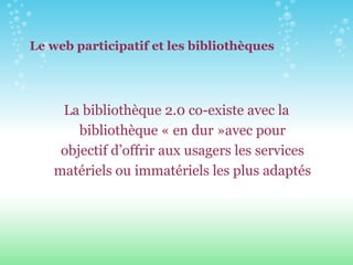Le web participatif et les bibliothèques La bibliothèque 2.0 co-existe avec la bibliothèque « en dur »avec pour objectif d’offrir aux usagers les services matériels ou immatériels les plus adaptés 