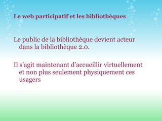 Le web participatif et les bibliothèques Le public de la bibliothèque devient acteur dans la bibliothèque 2.0. Il s’agit maintenant d’accueillir virtuellement et non plus seulement physiquement ces usagers 