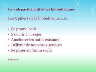 Le web participatif et les bibliothèques Les 5 piliers de la bibliothèque 2.0 :  Se promouvoir  S'ouvrir à l’usager Améliorer les outils existants  Délivrer de nouveaux services  Se poser en forum social Bibliopedia   