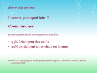 Éléments de contexte Internet, pourquoi faire ?  Communiquer Sur 100 Internautes qui se connectent au quotidien 95% échangent des mails  23% participent à des chats ou forums Source : Les bibliothèques municipales en France après le tournant Internet / Bruno Maresca, 2007 