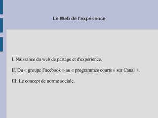 Le Web de l'expérience 
I. Naissance du web de partage et d'expérience. 
II. Du « groupe Facebook » au « programmes courts » sur Canal +. 
III. Le concept de norme sociale.  