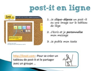 post-it en ligne
                           1. Je clique-dépose un post-it
                              ou une image sur le tableau
                              de liège

                           2. J’écris et je personnalise
                              mon message

                           3. Je publie mon texte




http://linoit.com : Pour se créer un
tableau de post-it et le partager
avec un groupe …
 