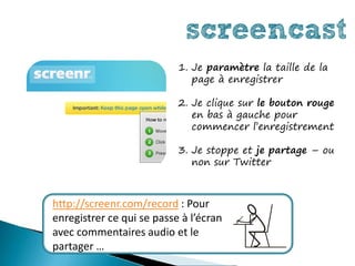 screencast
                           1. Je paramètre la taille de la
                              page à enregistrer

                           2. Je clique sur le bouton rouge
                              en bas à gauche pour
                              commencer l’enregistrement

                           3. Je stoppe et je partage – ou
                              non sur Twitter



http://screenr.com/record : Pour
enregistrer ce qui se passe à l’écran
avec commentaires audio et le
partager …
 