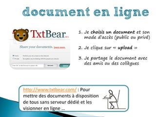 document en ligne
                        1. Je choisis un document et son
                           mode d’accès (public ou privé)

                        2. Je clique sur « upload »

                        3. Je partage le document avec
                           des amis ou des collègues




http://www.txtbear.com/ : Pour
mettre des documents à disposition
de tous sans serveur dédié et les
visionner en ligne …
 