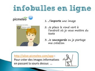 infobulles en ligne
                       1. J’importe une image

                       2. Je place le rond vert à
                          l’endroit où je veux mettre du
                          texte

                       3. Je sauvegarde ou je partage
                          ma création



http://alive.picmeleo.com/app :
Pour créer des images informatives
en passant la souris dessus ...
 