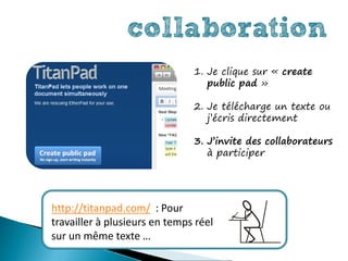 collaboration
                               1. Je clique sur « create
                                  public pad »

                               2. Je télécharge un texte ou
                                  j’écris directement

                               3. J’invite des collaborateurs
                                  à participer




http://titanpad.com/ : Pour
travailler à plusieurs en temps réel
sur un même texte …
 