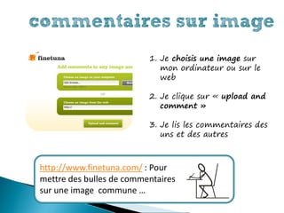 commentaires sur image
                          1. Je choisis une image sur
                             mon ordinateur ou sur le
                             web

                          2. Je clique sur « upload and
                             comment »

                          3. Je lis les commentaires des
                             uns et des autres



http://www.finetuna.com/ : Pour
mettre des bulles de commentaires
sur une image commune …
 