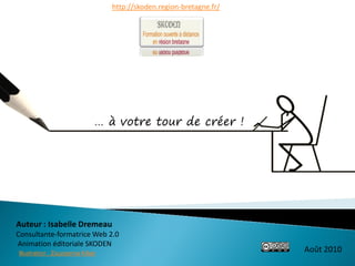 http://skoden.region-bretagne.fr/




                              … à votre tour de créer !




Auteur : Isabelle Dremeau
Consultante-formatrice Web 2.0
Animation éditoriale SKODEN
Illustration : Zsuzsanna Kilian
                                                                      Août 2010
 