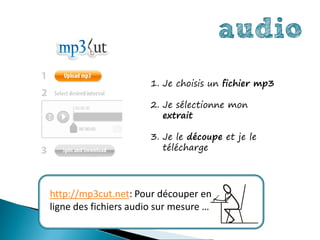 audio
                       1. Je choisis un fichier mp3

                       2. Je sélectionne mon
                          extrait

                       3. Je le découpe et je le
                          télécharge




http://mp3cut.net: Pour découper en
ligne des fichiers audio sur mesure …
 
