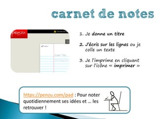 carnet de notes
                        1. Je donne un titre

                        2. J’écris sur les lignes ou je
                           colle un texte

                        3. Je l’imprime en cliquant
                           sur l’icône « imprimer »




https://penzu.com/pad : Pour noter
quotidiennement ses idées et … les
retrouver !
 