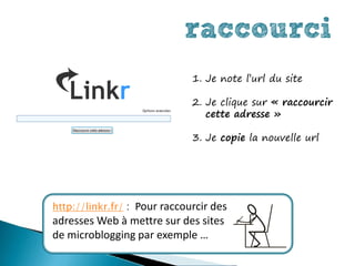raccourci
                              1. Je note l’url du site

                              2. Je clique sur « raccourcir
                                 cette adresse »

                              3. Je copie la nouvelle url




http://linkr.fr/ : Pour raccourcir des
adresses Web à mettre sur des sites
de microblogging par exemple …
 