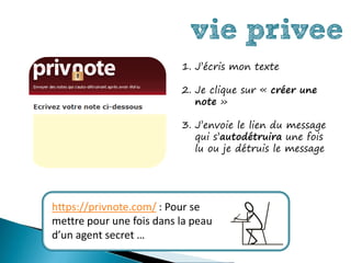 vie privee
                          1. J’écris mon texte

                          2. Je clique sur « créer une
                             note »

                          3. J’envoie le lien du message
                             qui s’autodétruira une fois
                             lu ou je détruis le message




https://privnote.com/ : Pour se
mettre pour une fois dans la peau
d’un agent secret …
 