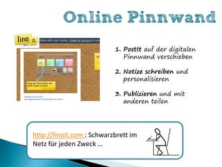 Online Pinnwand
                           1. PostIt auf der digitalen
                              Pinnwand verschieben

                           2. Notize schreiben und
                              personalisieren

                           3. Publizieren und mit
                              anderen teilen




http://linoit.com : Schwarzbrett im
Netz für jeden Zweck …
 