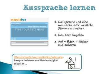 Aussprache lernen
                                  1. Die Sprache und eine
                                     männliche oder weibliche
                                     Stimme auswählen

                                  2. Den Text eingeben

                                  3. Auf « listen » klicken
                                     und anhören



https://acapela-box.com/AcaBox/index.php :
Aussprache lernen und Geschwindigkeit
anpassen …
 