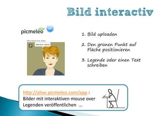 Bild interactiv
                           1. Bild uploaden

                           2. Den grünen Punkt auf
                              Fläche positionieren

                           3. Legende oder einen Text
                              schreiben




http://alive.picmeleo.com/app :
Bilder mit interaktiven mouse over
Legenden veröffentlichen ...
 