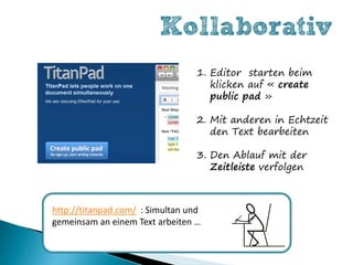 Kollaborativ
                                  1. Editor starten beim
                                     klicken auf « create
                                     public pad »

                                  2. Mit anderen in Echtzeit
                                     den Text bearbeiten

                                  3. Den Ablauf mit der
                                     Zeitleiste verfolgen



http://titanpad.com/ : Simultan und
gemeinsam an einem Text arbeiten …
 