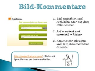 Bild-Kommentare
                                   1. Bild auswählen und
                                      hochladen oder aus dem
                                      Netz nehmen

                                   2. Auf « upload and
                                      comment » klicken

                                   3. Kommentar schreiben
                                      und zum Kommentieren
                                      einladen.


http://www.finetuna.com/ : Bilder mit
Sprechblasen verzieren und teilen.
 