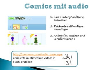Comics mit audio
                         1. Eine Hintergrundszene
                            auswählen

                         2. Zeichentrickfilm-Figur
                            hinzufügen

                         3. Animation ansehen und
                            veröffentlichen !




http://memoov.com/studio_page.aspx:
animierte multimediale Videos in
Flash erstellen
 
