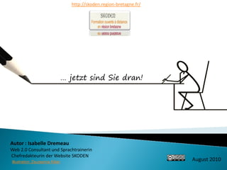 http://skoden.region-bretagne.fr/




                                 … jetzt sind Sie dran!




Autor : Isabelle Dremeau
Web 2.0 Consultant und Sprachtrainerin
Chefredakteurin der Website SKODEN
Illustration: Zsuzsanna Kilian
                                                                        August 2010
 