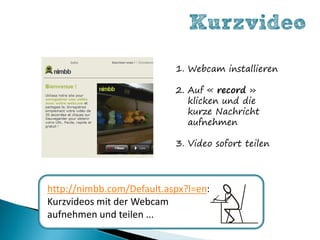 Kurzvideo
                           1. Webcam installieren

                           2. Auf « record »
                              klicken und die
                              kurze Nachricht
                              aufnehmen

                           3. Video sofort teilen




http://nimbb.com/Default.aspx?l=en:
Kurzvideos mit der Webcam
aufnehmen und teilen ...
 