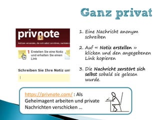 Ganz privat
                       1. Eine Nachricht anonym
                          schreiben

                       2. Auf « Notiz erstellen »
                          klicken und den angegebenen
                          Link kopieren

                       3. Die Nachricht zerstört sich
                          selbst sobald sie gelesen
                          wurde.


https://privnote.com/ : Als
Geheimagent arbeiten und private
Nachrichten verschicken …
 