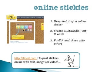online stickies
                           1. Drag and drop a colour
                              sticker

                           2. Create multimedia Post-
                              It notes

                           3. Publish and share with
                              others




http://linoit.com : To post stickers
online with text, images or videos …
 