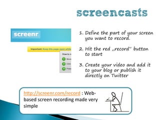 screencasts
                       1. Define the part of your screen
                          you want to record.

                       2. Hit the red „record“ button
                          to start

                       3. Create your video and add it
                          to your blog or publish it
                          directly on Twitter


http://screenr.com/record : Web-
based screen recording made very
simple
 