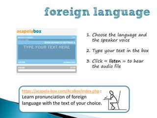 foreign language
                                  1. Choose the language and
                                     the speaker voice

                                  2. Type your text in the box

                                  3. Click « listen » to hear
                                     the audio file




https://acapela-box.com/AcaBox/index.php :
Learn pronunciation of foreign
language with the text of your choice.
 