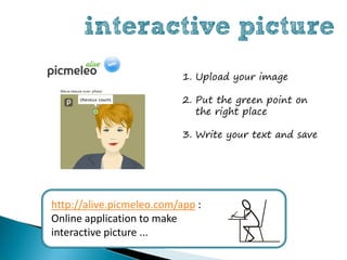interactive picture
                           1. Upload your image

                           2. Put the green point on
                              the right place

                           3. Write your text and save




http://alive.picmeleo.com/app :
Online application to make
interactive picture ...
 