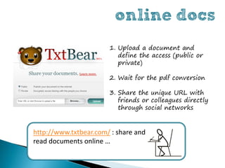 online docs
                       1. Upload a document and
                          define the access (public or
                          private)

                       2. Wait for the pdf conversion

                       3. Share the unique URL with
                          friends or colleagues directly
                          through social networks


http://www.txtbear.com/ : share and
read documents online …
 