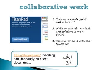 collaborative work
                            1. Click on « create public
                               pad » to start

                            2. Write or upload your text
                               and collaborate with
                               others

                            3. See the revisions with the
                               timeslider



http://titanpad.com/ : Working
simultaneously on a text
document …
 