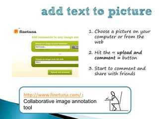 add text to picture
                          1. Choose a picture on your
                             computer or from the
                             web

                          2. Hit the « upload and
                             comment » button

                          3. Start to comment and
                             share with friends



http://www.finetuna.com/ :
Collaborative image annotation
tool
 