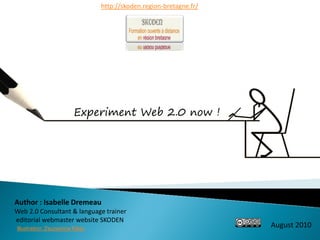 http://skoden.region-bretagne.fr/




                         Experiment Web 2.0 now !




Author : Isabelle Dremeau
Web 2.0 Consultant & language trainer
editorial webmaster website SKODEN
Illustration: Zsuzsanna Kilian
                                                                     August 2010
 
