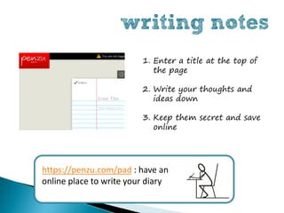 writing notes
                         1. Enter a title at the top of
                            the page

                         2. Write your thoughts and
                            ideas down

                         3. Keep them secret and save
                            online




https://penzu.com/pad : have an
online place to write your diary
 