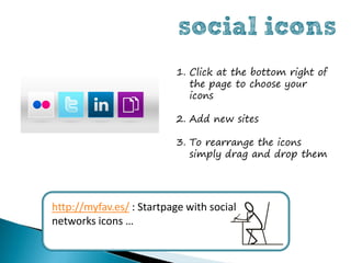 social icons
                          1. Click at the bottom right of
                             the page to choose your
                             icons

                          2. Add new sites

                          3. To rearrange the icons
                             simply drag and drop them




http://myfav.es/ : Startpage with social
networks icons …
 