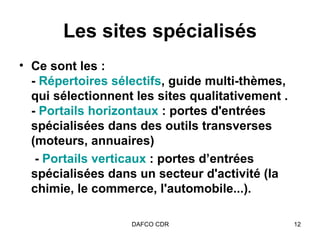 Les sites spécialisés Ce sont les : -  Répertoires sélectifs , guide multi-thèmes, qui sélectionnent les sites qualitativement . -  Portails horizontaux  : portes d'entrées spécialisées dans des outils transverses (moteurs, annuaires)   -  Portails verticaux  : portes d’entrées spécialisées dans un secteur d'activité (la chimie, le commerce, l'automobile...).   