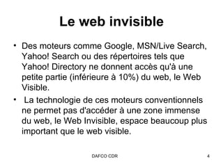 Le web invisible Des moteurs comme Google, MSN/Live Search, Yahoo! Search ou des répertoires tels que Yahoo! Directory ne donnent accès qu'à une petite partie (inférieure à 10%) du web, le Web Visible. La technologie de ces moteurs conventionnels ne permet pas d'accéder à une zone immense du web, le Web Invisible, espace beaucoup plus important que le web visible.  