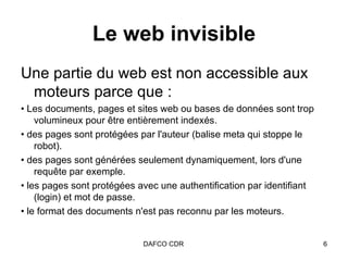 Le web invisible Une partie du web est non accessible aux moteurs parce que : •  Les documents, pages et sites web ou bases de données sont trop volumineux pour être entièrement indexés.  •  des pages sont protégées par l'auteur (balise meta qui stoppe le robot).  •  des pages sont générées seulement dynamiquement, lors d'une requête par exemple.  •  les pages sont protégées avec une authentification par identifiant (login) et mot de passe.  •  le format des documents n'est pas reconnu par les moteurs. 