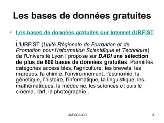 Les   bases de données gratuites Les bases de données gratuites sur Internet (URFIST de Lyon)   L'URFIST ( Unité Régionale de Formation et de Promotion pour l'Information Scientifique et Technique ) de l'Université Lyon I propose sur   DADI  une sélection de plus de 800 bases de données gratuites . Parmi les catégories accessibles, l'agriculture, les brevets, les marques, la chimie, l'environnement, l'économie, la génétique, l'histoire, l'informatique, la linguistique, les mathématiques, la médecine, les sciences et puis le cinéma, l'art, la photographie..  