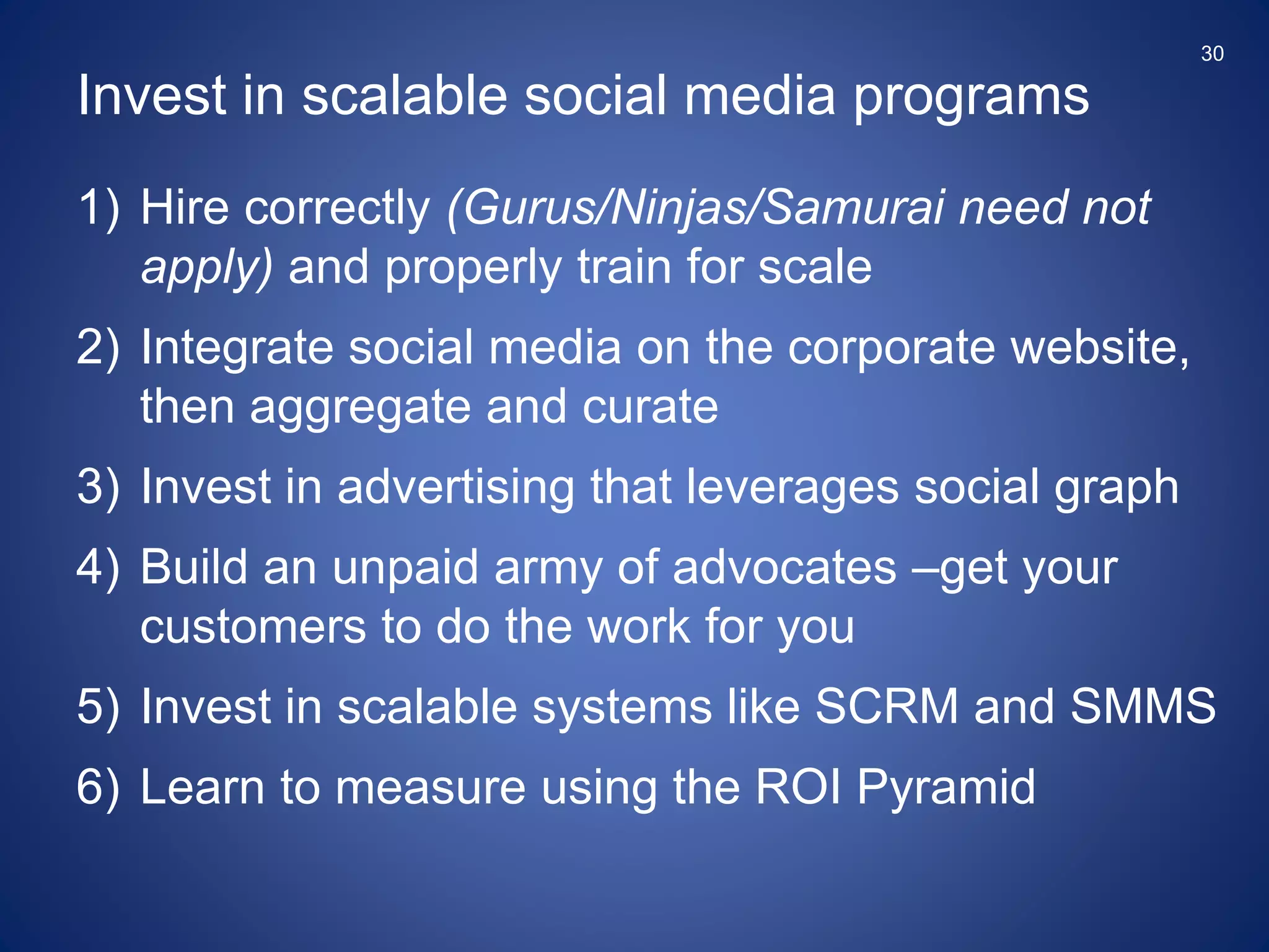 1) Hire correctly (Gurus/Ninjas/Samurai need not
apply) and properly train for scale
2) Integrate social media on the corporate website,
then aggregate and curate
3) Invest in advertising that leverages social graph
4) Build an unpaid army of advocates –get your
customers to do the work for you
5) Invest in scalable systems like SCRM and SMMS
6) Learn to measure using the ROI Pyramid
Invest in scalable social media programs
30
 