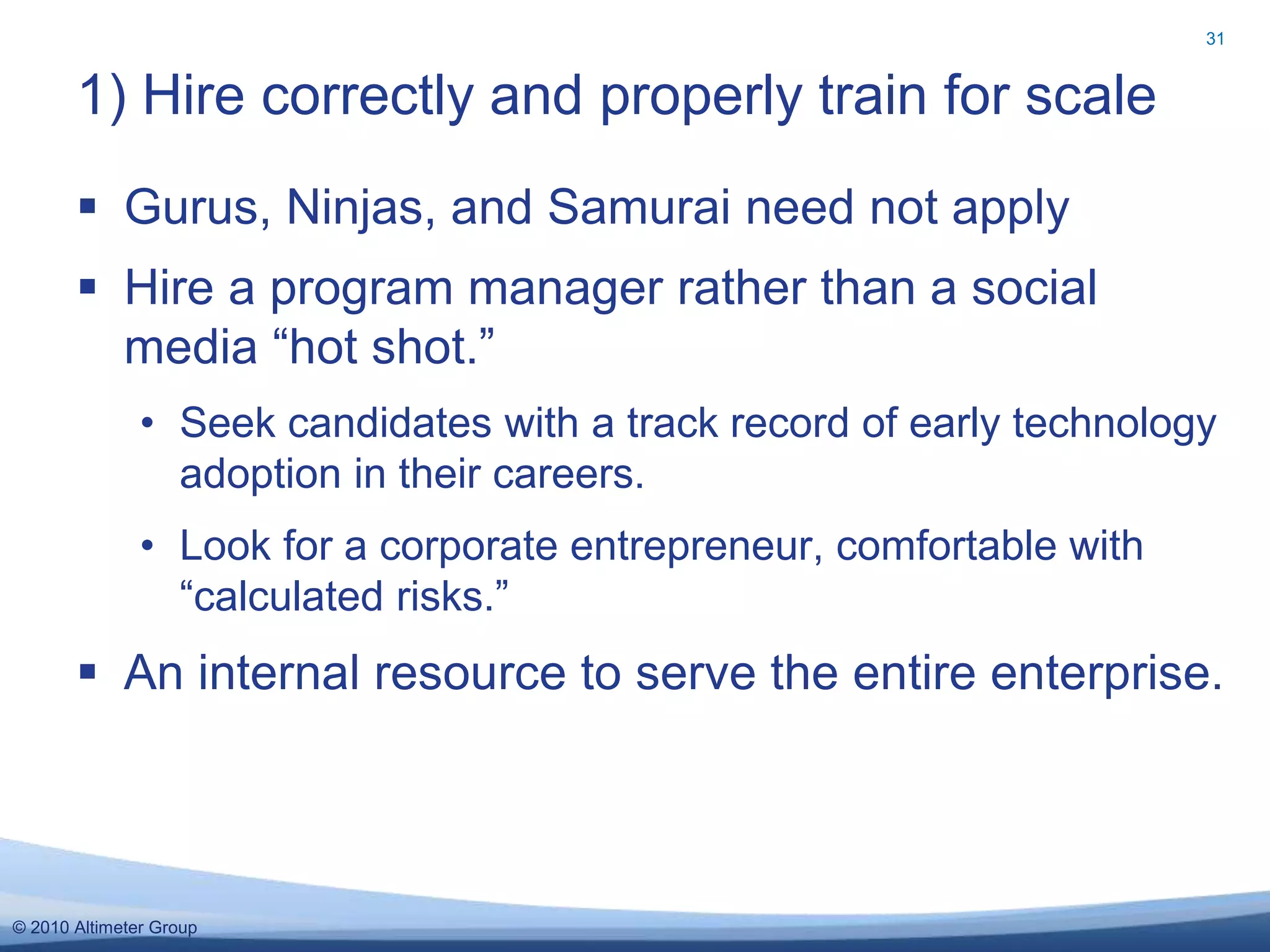 © 2010 Altimeter Group
 Gurus, Ninjas, and Samurai need not apply
 Hire a program manager rather than a social
media “hot shot.”
• Seek candidates with a track record of early technology
adoption in their careers.
• Look for a corporate entrepreneur, comfortable with
“calculated risks.”
 An internal resource to serve the entire enterprise.
1) Hire correctly and properly train for scale
31
 