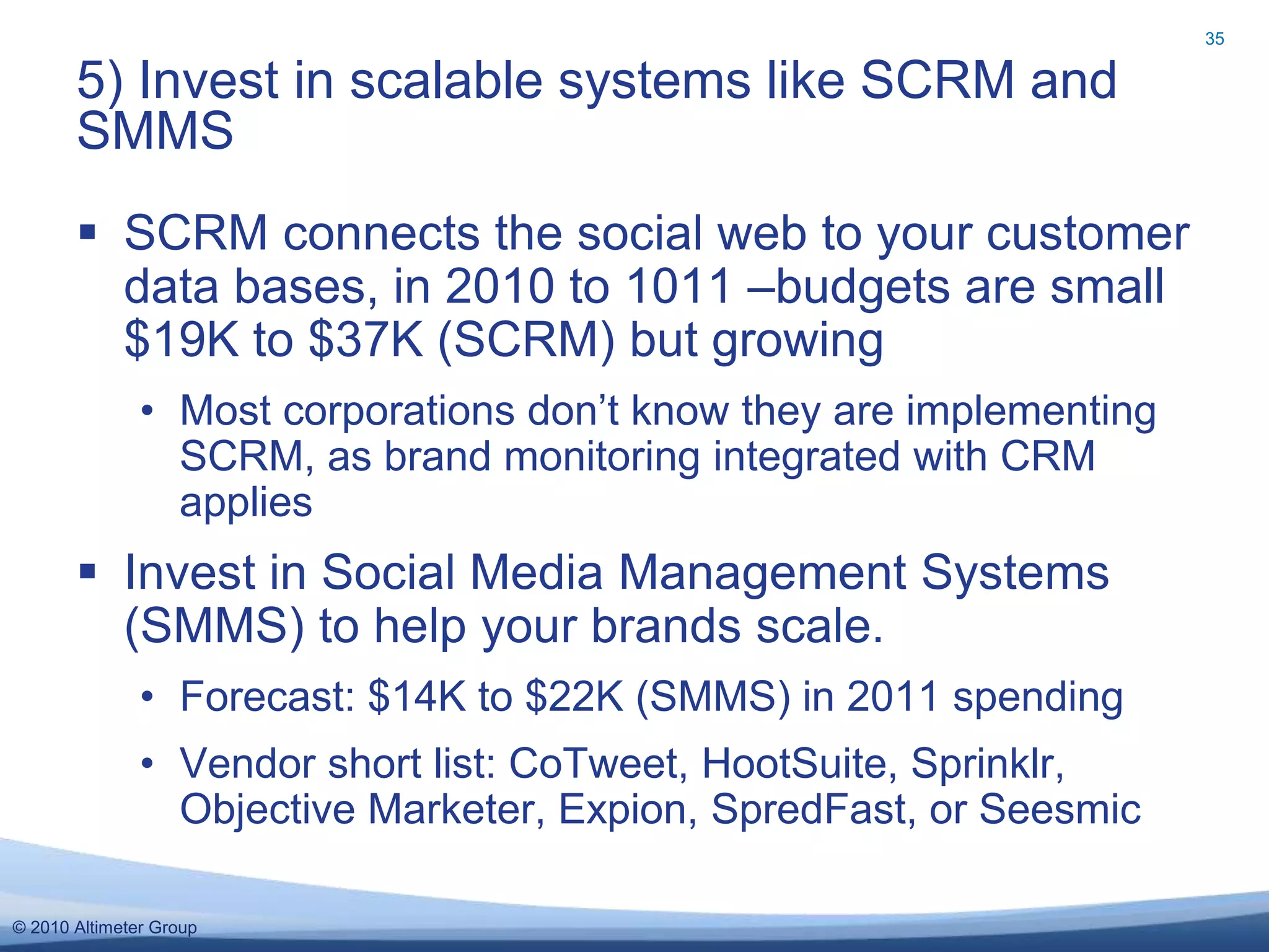 © 2010 Altimeter Group
 SCRM connects the social web to your customer
data bases, in 2010 to 1011 –budgets are small
$19K to $37K (SCRM) but growing
• Most corporations don’t know they are implementing
SCRM, as brand monitoring integrated with CRM
applies
 Invest in Social Media Management Systems
(SMMS) to help your brands scale.
• Forecast: $14K to $22K (SMMS) in 2011 spending
• Vendor short list: CoTweet, HootSuite, Sprinklr,
Objective Marketer, Expion, SpredFast, or Seesmic
5) Invest in scalable systems like SCRM and
SMMS
35
 