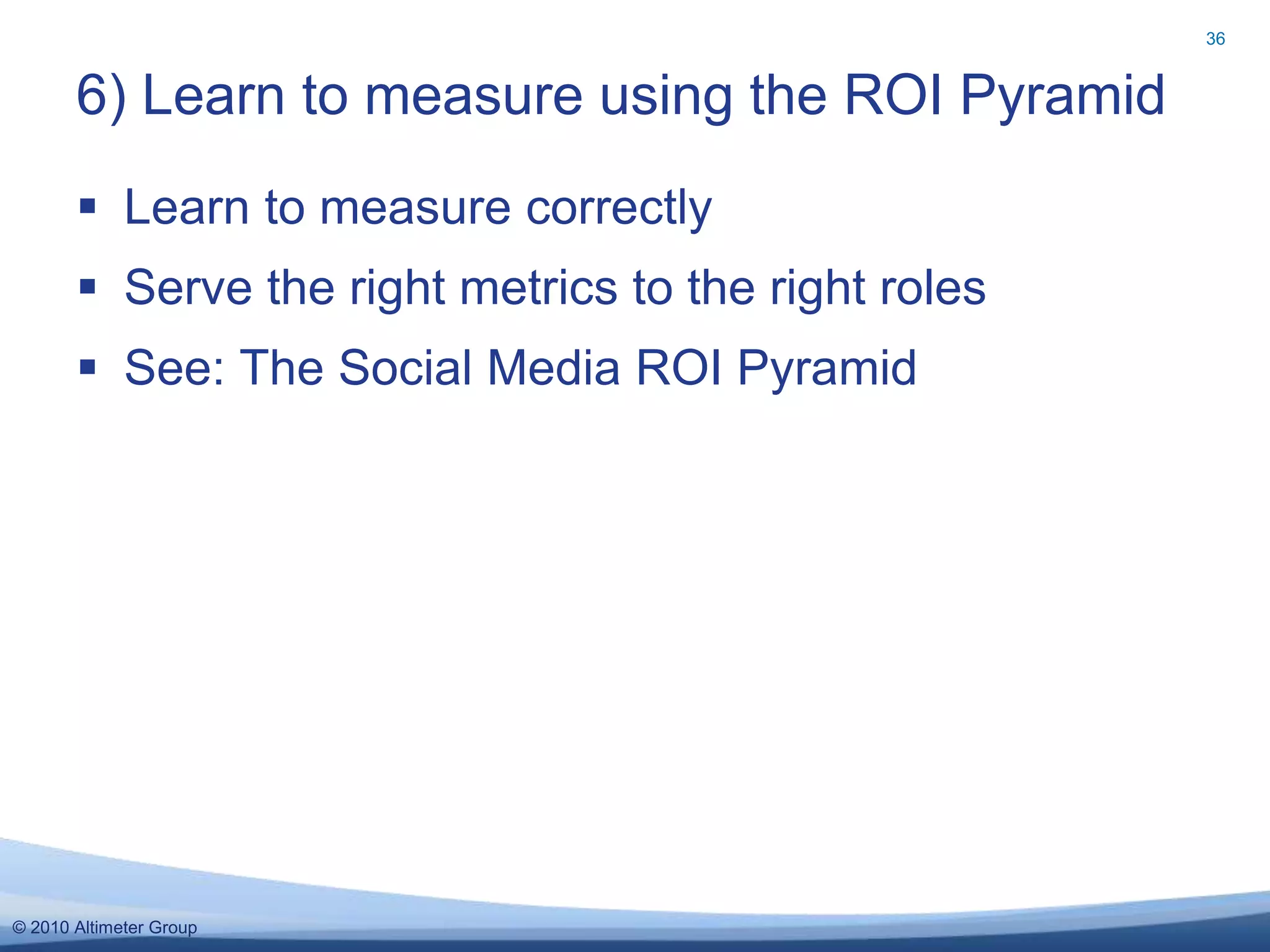 © 2010 Altimeter Group
 Learn to measure correctly
 Serve the right metrics to the right roles
 See: The Social Media ROI Pyramid
6) Learn to measure using the ROI Pyramid
36
 