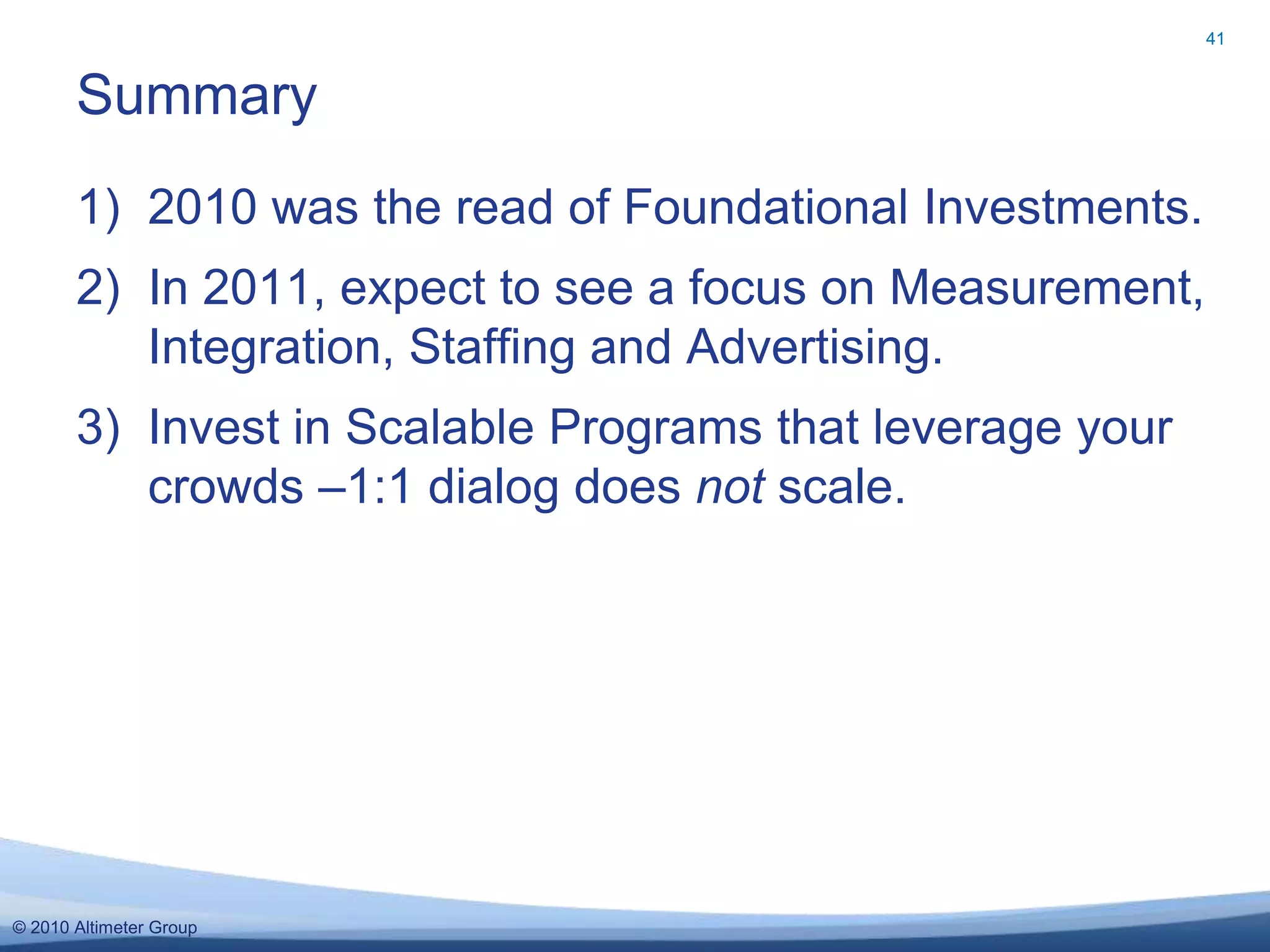 © 2010 Altimeter Group
1) 2010 was the read of Foundational Investments.
2) In 2011, expect to see a focus on Measurement,
Integration, Staffing and Advertising.
3) Invest in Scalable Programs that leverage your
crowds –1:1 dialog does not scale.
Summary
41
 